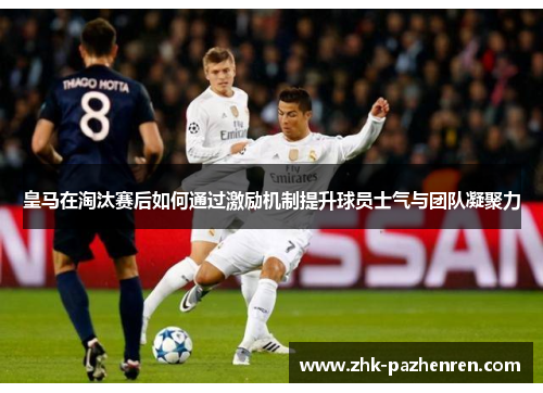 皇马在淘汰赛后如何通过激励机制提升球员士气与团队凝聚力 皇马在淘汰赛后如何通过激励机制提升球员士气与团队凝聚力
