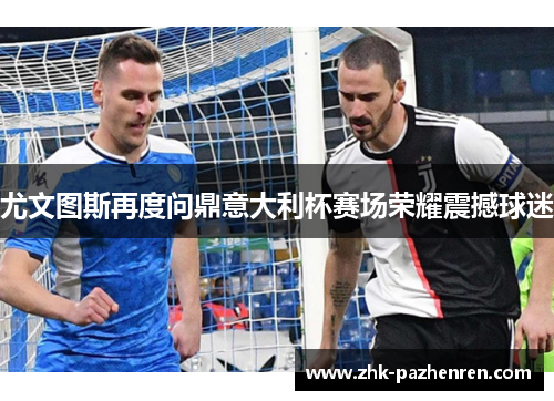 尤文图斯再度问鼎意大利杯赛场荣耀震撼球迷