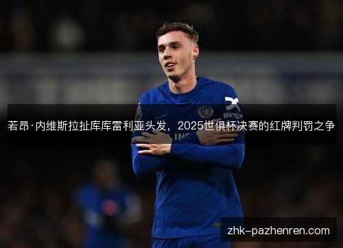 若昂·内维斯拉扯库库雷利亚头发,2025世俱杯决赛的红牌判罚之争 若昂·内维斯拉扯库库雷利亚头发,2025世俱杯决赛的红牌判罚之争